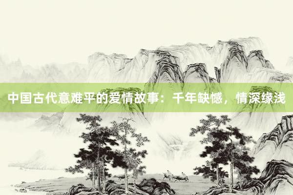 中国古代意难平的爱情故事:千年缺憾,情深缘浅