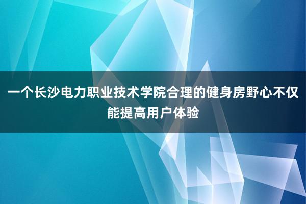 一个长沙电力职业技术学院合理的健身房野心不仅能提高用户体验